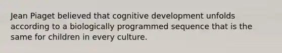 Jean Piaget believed that cognitive development unfolds according to a biologically programmed sequence that is the same for children in every culture.