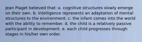 Jean Piaget believed that: a. cognitive structures slowly emerge on their own. b. intelligence represents an adaptation of mental structures to the environment. c. the infant comes into the world with the ability to remember. d. the child is a relatively passive participant in development. e. each child progresses through stages in his/her own order.