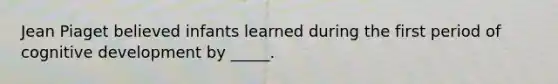 Jean Piaget believed infants learned during the first period of cognitive development by _____.