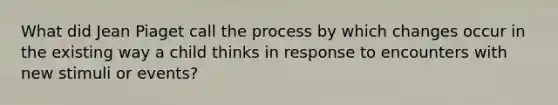 What did Jean Piaget call the process by which changes occur in the existing way a child thinks in response to encounters with new stimuli or events?