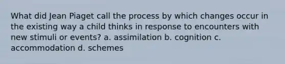 What did Jean Piaget call the process by which changes occur in the existing way a child thinks in response to encounters with new stimuli or events? a. assimilation b. cognition c. accommodation d. schemes