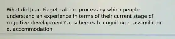 What did Jean Piaget call the process by which people understand an experience in terms of their current stage of cognitive development? a. schemes b. cognition c. assimilation d. accommodation