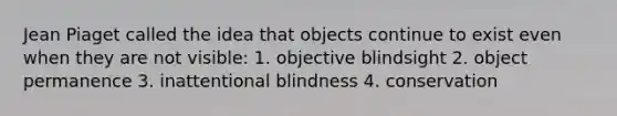 Jean Piaget called the idea that objects continue to exist even when they are not visible: 1. objective blindsight 2. object permanence 3. inattentional blindness 4. conservation