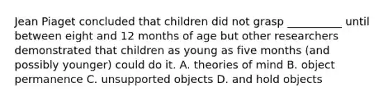 Jean Piaget concluded that children did not grasp __________ until between eight and 12 months of age but other researchers demonstrated that children as young as five months (and possibly younger) could do it. A. theories of mind B. object permanence C. unsupported objects D. and hold objects