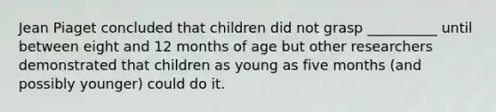 Jean Piaget concluded that children did not grasp __________ until between eight and 12 months of age but other researchers demonstrated that children as young as five months (and possibly younger) could do it.