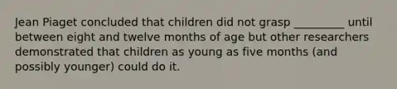 Jean Piaget concluded that children did not grasp _________ until between eight and twelve months of age but other researchers demonstrated that children as young as five months (and possibly younger) could do it.