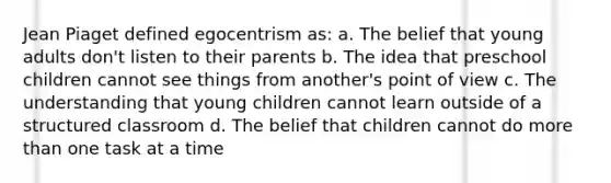 Jean Piaget defined egocentrism as: a. The belief that young adults don't listen to their parents b. The idea that preschool children cannot see things from another's point of view c. The understanding that young children cannot learn outside of a structured classroom d. The belief that children cannot do more than one task at a time