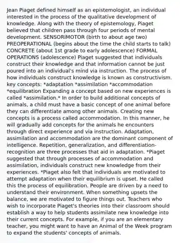 Jean Piaget defined himself as an epistemologist, an individual interested in the process of the qualitative development of knowledge. Along with the theory of epistemology, Piaget believed that children pass through four periods of mental development. SENSORIMOTOR (birth to about age two) PREOPERATIONAL (begins about the time the child starts to talk) CONCRETE (about 1st grade to early adolescence) FORMAL OPERATIONS (adolescence) Piaget suggested that individuals construct their knowledge and that information cannot be just poured into an individual's mind via instruction. The process of how individuals construct knowledge is known as constructivism. key concepts: *adaptation *assimilation *accommodation *equilibration Expanding a concept based on new experiences is called *assimilation.* In order to build additional concepts of animals, a child must have a basic concept of one animal before they can differentiate among other animals. Creating new concepts is a process called accommodation. In this manner, he will gradually add concepts for the animals he encounters through direct experience and via instruction. Adaptation, assimilation and accommodation are the dominant component of intelligence. Repetition, generalization, and differentiation-recognition are three processes that aid in adaptation. *Piaget suggested that through processes of accommodation and assimilation, individuals construct new knowledge from their experiences. *Piaget also felt that individuals are motivated to attempt adaptation when their equilibrium is upset. He called this the process of equilibration. People are driven by a need to understand their environment. When something upsets the balance, we are motivated to figure things out. Teachers who wish to incorporate Piaget's theories into their classroom should establish a way to help students assimilate new knowledge into their current concepts. For example, if you are an elementary teacher, you might want to have an Animal of the Week program to expand the students' concepts of animals.