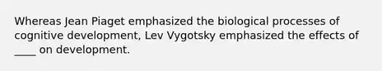 Whereas Jean Piaget emphasized the biological processes of cognitive development, Lev Vygotsky emphasized the effects of ____ on development.