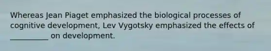 Whereas Jean Piaget emphasized the biological processes of cognitive development, Lev Vygotsky emphasized the effects of __________ on development.