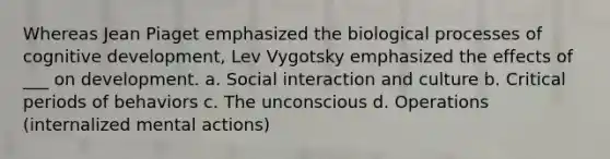 Whereas Jean Piaget emphasized the biological processes of cognitive development, Lev Vygotsky emphasized the effects of ___ on development. a. Social interaction and culture b. Critical periods of behaviors c. The unconscious d. Operations (internalized mental actions)