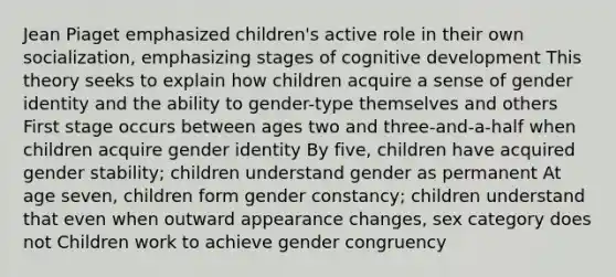 Jean Piaget emphasized children's active role in their own socialization, emphasizing stages of cognitive development This theory seeks to explain how children acquire a sense of gender identity and the ability to gender-type themselves and others First stage occurs between ages two and three-and-a-half when children acquire gender identity By five, children have acquired gender stability; children understand gender as permanent At age seven, children form gender constancy; children understand that even when outward appearance changes, sex category does not Children work to achieve gender congruency