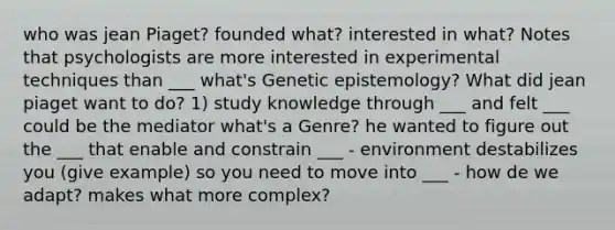 who was jean Piaget? founded what? interested in what? Notes that psychologists are more interested in experimental techniques than ___ what's Genetic epistemology? What did jean piaget want to do? 1) study knowledge through ___ and felt ___ could be the mediator what's a Genre? he wanted to figure out the ___ that enable and constrain ___ - environment destabilizes you (give example) so you need to move into ___ - how de we adapt? makes what more complex?