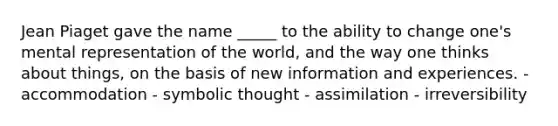 Jean Piaget gave the name _____ to the ability to change one's mental representation of the world, and the way one thinks about things, on the basis of new information and experiences. - accommodation - symbolic thought - assimilation - irreversibility