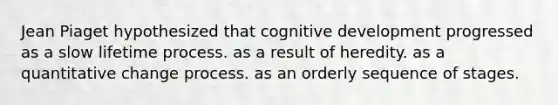 Jean Piaget hypothesized that cognitive development progressed as a slow lifetime process. as a result of heredity. as a quantitative change process. as an orderly sequence of stages.