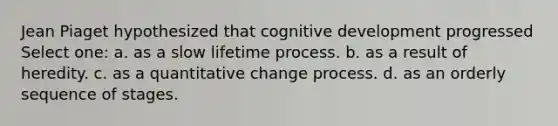 Jean Piaget hypothesized that cognitive development progressed Select one: a. as a slow lifetime process. b. as a result of heredity. c. as a quantitative change process. d. as an orderly sequence of stages.