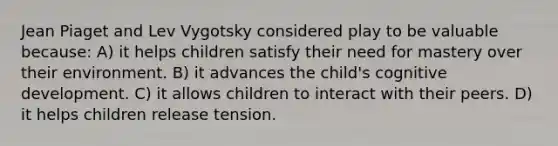 Jean Piaget and Lev Vygotsky considered play to be valuable because: A) it helps children satisfy their need for mastery over their environment. B) it advances the child's cognitive development. C) it allows children to interact with their peers. D) it helps children release tension.