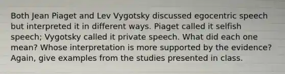 Both Jean Piaget and Lev Vygotsky discussed egocentric speech but interpreted it in different ways. Piaget called it selfish speech; Vygotsky called it private speech. What did each one mean? Whose interpretation is more supported by the evidence? Again, give examples from the studies presented in class.