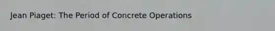 Jean Piaget: The Period of Concrete Operations