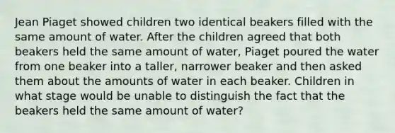 Jean Piaget showed children two identical beakers filled with the same amount of water. After the children agreed that both beakers held the same amount of water, Piaget poured the water from one beaker into a taller, narrower beaker and then asked them about the amounts of water in each beaker. Children in what stage would be unable to distinguish the fact that the beakers held the same amount of water?