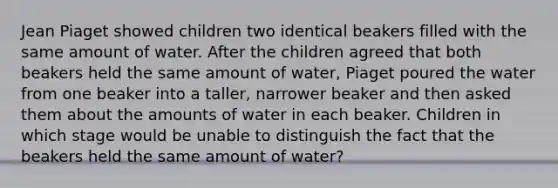 <a href='https://www.questionai.com/knowledge/kLmR0js1UL-jean-piaget' class='anchor-knowledge'>jean piaget</a> showed children two identical beakers filled with the same amount of water. After the children agreed that both beakers held the same amount of water, Piaget poured the water from one beaker into a taller, narrower beaker and then asked them about the amounts of water in each beaker. Children in which stage would be unable to distinguish the fact that the beakers held the same amount of water?