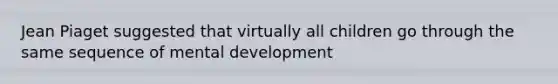 Jean Piaget suggested that virtually all children go through the same sequence of mental development