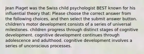 Jean Piaget was the Swiss child psychologist BEST known for his influential theory that: Please choose the correct answer from the following choices, and then select the submit answer button. children's motor development consists of a series of universal milestones. children progress through distinct stages of cognitive development. cognitive development continues through adolescence and adulthood. cognitive development involves a series of unconscious processes.