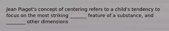 Jean Piaget's concept of centering refers to a child's tendency to focus on the most striking _______ feature of a substance, and ________ other dimensions