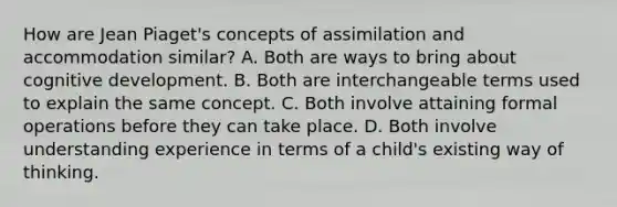 How are Jean Piaget's concepts of assimilation and accommodation similar? A. Both are ways to bring about cognitive development. B. Both are interchangeable terms used to explain the same concept. C. Both involve attaining formal operations before they can take place. D. Both involve understanding experience in terms of a child's existing way of thinking.