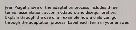 Jean Piaget's idea of the adaptation process includes three terms: assimilation, accommodation, and disequilibration. Explain through the use of an example how a child can go through the adaptation process. Label each term in your answer.