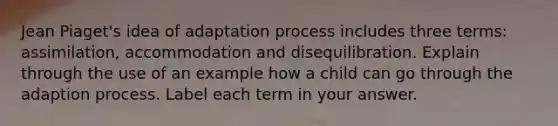 Jean Piaget's idea of adaptation process includes three terms: assimilation, accommodation and disequilibration. Explain through the use of an example how a child can go through the adaption process. Label each term in your answer.