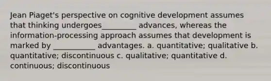 Jean Piaget's perspective on cognitive development assumes that thinking undergoes_________ advances, whereas the information-processing approach assumes that development is marked by ___________ advantages. a. quantitative; qualitative b. quantitative; discontinuous c. qualitative; quantitative d. continuous; discontinuous