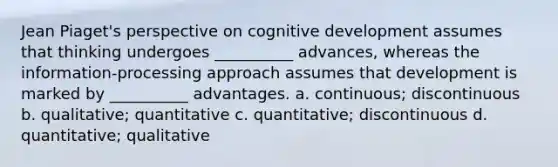 Jean Piaget's perspective on cognitive development assumes that thinking undergoes __________ advances, whereas the information-processing approach assumes that development is marked by __________ advantages. a. continuous; discontinuous b. qualitative; quantitative c. quantitative; discontinuous d. quantitative; qualitative