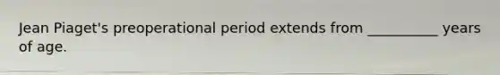 Jean Piaget's preoperational period extends from __________ years of age.