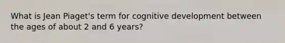 What is Jean Piaget's term for cognitive development between the ages of about 2 and 6 years?