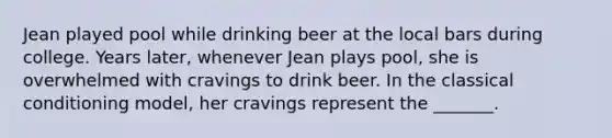 Jean played pool while drinking beer at the local bars during college. Years later, whenever Jean plays pool, she is overwhelmed with cravings to drink beer. In the classical conditioning model, her cravings represent the _______.