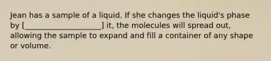 Jean has a sample of a liquid. If she changes the liquid's phase by [____________________] it, the molecules will spread out, allowing the sample to expand and fill a container of any shape or volume.