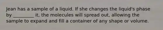 Jean has a sample of a liquid. If she changes the liquid's phase by _________ it, the molecules will spread out, allowing the sample to expand and fill a container of any shape or volume.