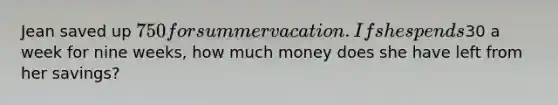 Jean saved up 750 for summer vacation. If she spends30 a week for nine weeks, how much money does she have left from her savings?