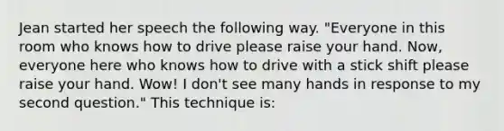 Jean started her speech the following way. "Everyone in this room who knows how to drive please raise your hand. Now, everyone here who knows how to drive with a stick shift please raise your hand. Wow! I don't see many hands in response to my second question." This technique is: