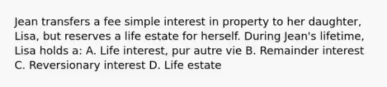 Jean transfers a fee simple interest in property to her daughter, Lisa, but reserves a life estate for herself. During Jean's lifetime, Lisa holds a: A. Life interest, pur autre vie B. Remainder interest C. Reversionary interest D. Life estate