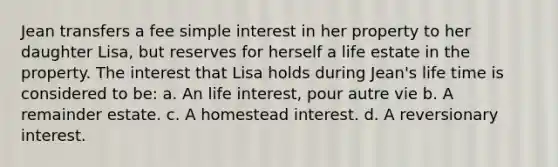 Jean transfers a fee <a href='https://www.questionai.com/knowledge/k33NHJ8P62-simple-interest' class='anchor-knowledge'>simple interest</a> in her property to her daughter Lisa, but reserves for herself a life estate in the property. The interest that Lisa holds during Jean's life time is considered to be: a. An life interest, pour autre vie b. A remainder estate. c. A homestead interest. d. A reversionary interest.