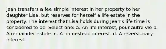 Jean transfers a fee simple interest in her property to her daughter Lisa, but reserves for herself a life estate in the property. The interest that Lisa holds during Jean's life time is considered to be: Select one: a. An life interest, pour autre vie b. A remainder estate. c. A homestead interest. d. A reversionary interest.