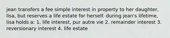 jean transfers a fee simple interest in property to her daughter, lisa, but reserves a life estate for herself. during jean's lifetime, lisa holds a: 1. life interest, pur autre vie 2. remainder interest 3. reversionary interest 4. life estate