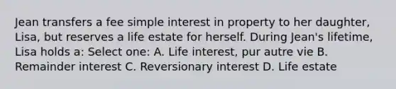 Jean transfers a fee <a href='https://www.questionai.com/knowledge/k33NHJ8P62-simple-interest' class='anchor-knowledge'>simple interest</a> in property to her daughter, Lisa, but reserves a life estate for herself. During Jean's lifetime, Lisa holds a: Select one: A. Life interest, pur autre vie B. Remainder interest C. Reversionary interest D. Life estate