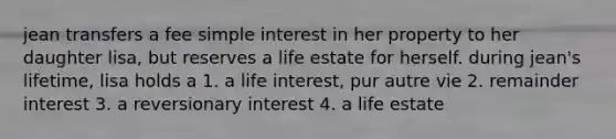 jean transfers a fee simple interest in her property to her daughter lisa, but reserves a life estate for herself. during jean's lifetime, lisa holds a 1. a life interest, pur autre vie 2. remainder interest 3. a reversionary interest 4. a life estate