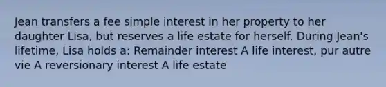 Jean transfers a fee simple interest in her property to her daughter Lisa, but reserves a life estate for herself. During Jean's lifetime, Lisa holds a: Remainder interest A life interest, pur autre vie A reversionary interest A life estate