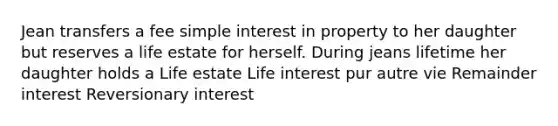 Jean transfers a fee simple interest in property to her daughter but reserves a life estate for herself. During jeans lifetime her daughter holds a Life estate Life interest pur autre vie Remainder interest Reversionary interest