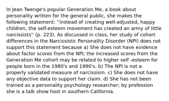 In Jean Twenge's popular Generation Me, a book about personality written for the general public, she makes the following statement: ''instead of creating well-adjusted, happy children, the self-esteem movement has created an army of little narcissists'' (p. 223). As discussed in class, her study of cohort differences in the Narcissistic Personality Disorder (NPI) does not support this statement because a) She does not have evidence about factor scores from the NPI; the increased scores from the Generation Me cohort may be related to higher self -esteem for people born in the 1980's and 1990's. b) The NPI is not a properly validated measure of narcissism. c) She does not have any objective data to support her claim. d) She has not been trained as a personality psychology researcher; by profession she is a talk show host in southern California.