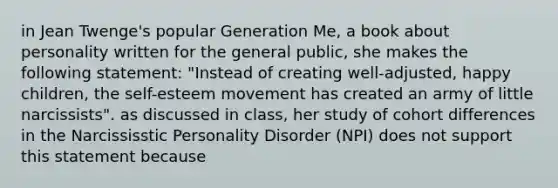 in Jean Twenge's popular Generation Me, a book about personality written for the general public, she makes the following statement: "Instead of creating well-adjusted, happy children, the self-esteem movement has created an army of little narcissists". as discussed in class, her study of cohort differences in the Narcississtic Personality Disorder (NPI) does not support this statement because